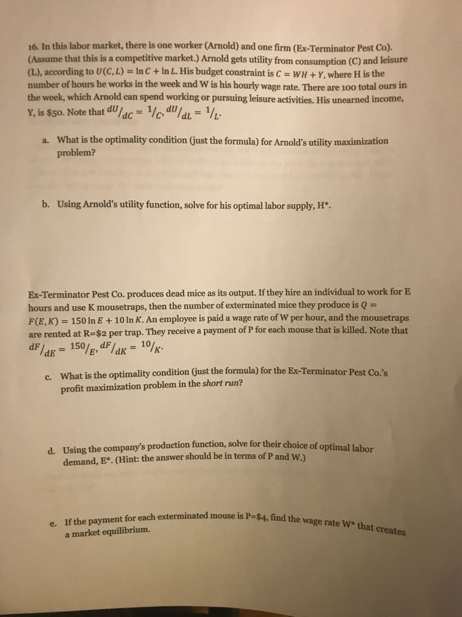 e. If the payment for each exterminated mouse is P=$4, find the wage rate W* that creates
16. In this labor market, there is one worker (Arnold) and one firm (Ex-Terminator Pest Co).
(Assume that this is a competitive market.) Arnold gets utility from consumption (C) and leisure
(L), according to U(C, L) = In C + In L. His budget constraint is C = WH + Y, where H is the
number of hours he works in the week and W is his hourly wage rate. There are 100 total ours in
the week, which Arnold can spend working or pursuing leisure activities. His unearned income,
Y, is $50. Note that dULac
%3D
%3D
a. What is the optimality condition (just the formula) for Arnold's utility maximization
problem?
b. Using Arnold's utility function, solve for his optimal labor supply, H*.
Ex-Terminator Pest Co. produces dead mice as its output. If they hire an individual to work for E
hours and use K mousetraps, then the number of exterminated mice they produce is Q =
F(E, K) = 150 In E + 10 In K. An employee is paid a wage rate of W per hour, and the mousetraps
are rented at R=$2 per trap. They receive a payment of P for each mouse that is killed. Note that
dF /ae = 150/g, dF/akK = 10/K-
C. What is the optimality condition (just the formula) for the Ex-Terminator Pest Co.'s
profit maximization problem in the short run?
d. Using the company's production function, solve for their choice of optimal lahor
demand, E*. (Hint: the answer should be in terms of P and W )
a market equilibrium.
