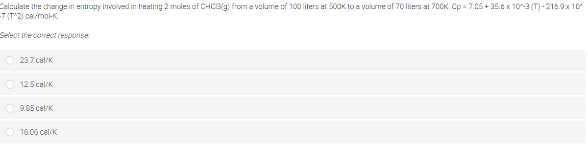 Calculate the change in entropy involved in heating 2 moles of CHCI3(g) from a volume of 100 liters at 500K to a volume of 70 liters at 700K. Cp = 7.05 + 35.6 x 10^-3 (T) - 216.9 x 10^
-7 (T^2) cal/mol-K.
Select the correct response:
23.7 cal/K
12.5 cal/K
9.85 cal/K
16.06 cal/K
