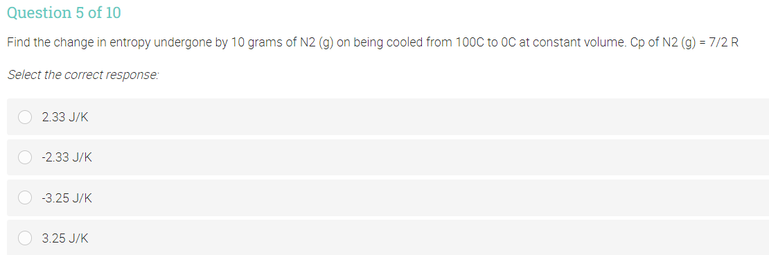 Question 5 of 10
Find the change in entropy undergone by 10 grams of N2 (g) on being cooled from 100C to OC at constant volume. Cp of N2 (g) = 7/2 R
Select the correct response:
2.33 J/K
-2.33 J/K
-3.25 J/K
3.25 J/K
