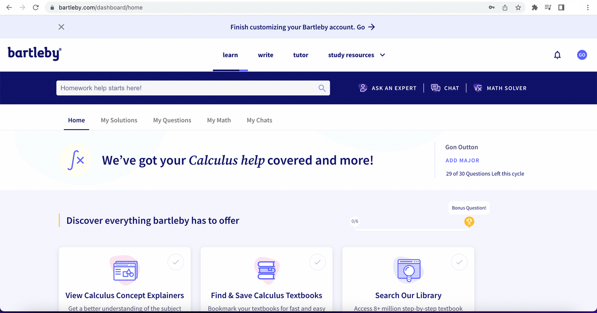 ← → C
bartleby.com/dashboard/home
X
bartleby
Homework help starts here!
Home
My Solutions My Questions
Finish customizing your Bartleby account. Go →>
learn
EA
View Calculus Concept Explainers
Get a better understanding of the subject
write
My Math My Chats
Discover everything bartleby has to offer
tutor
Q
Sx
fx We've got your Calculus help covered and more!
study resources
Find & Save Calculus Textbooks
Bookmark your textbooks for fast and easy
ASK AN EXPERT
0/6
CHAT VX MATH SOLVER
Gon Outton
ADD MAJOR
9
29 of 30 Questions Left this cycle
Bonus Question!
Q
Search Our Library
Access 8+ million step-by-step textbook
=S
D
GO
: