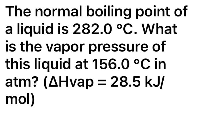 The normal boiling point of
a liquid is 282.0 °C. What
is the vapor pressure of
this liquid at 156.0 °C in
atm? (AHvap = 28.5 kJ/
mol)