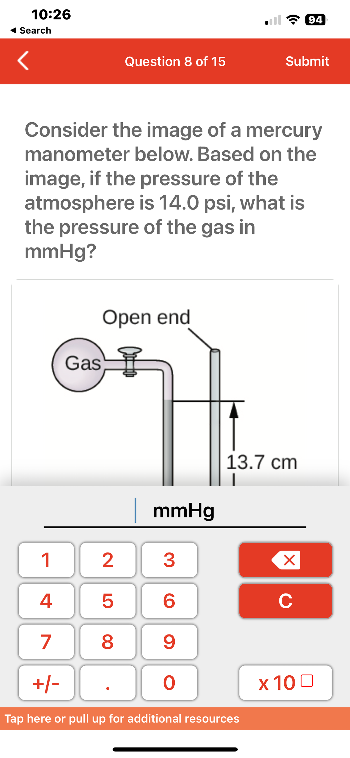 10:26
Search
1
4
7
+/-
Gas
Question 8 of 15
Consider the image of a mercury
manometer below. Based on the
image, if the pressure of the
atmosphere is 14.0 psi, what is
the pressure of the gas in
mmHg?
Open end
2500
mmHg
3
6
9
O
Submit
13.7 cm
Tap here or pull up for additional resources
94
X
C
x 100