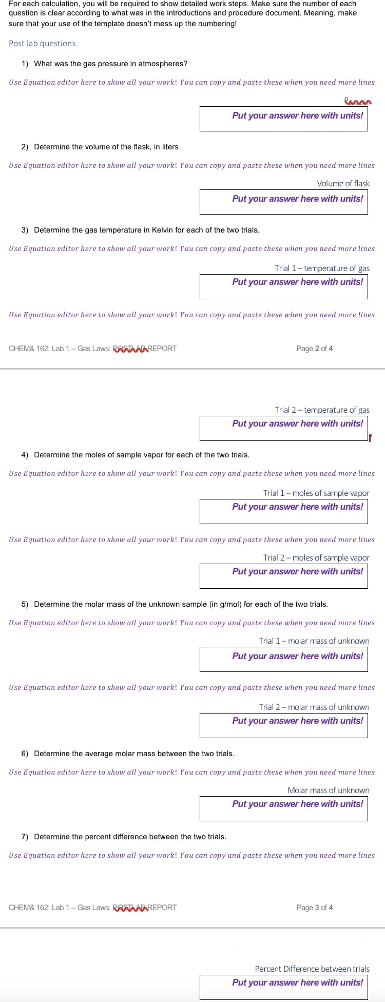 For each calculation, you will be required to show detailed work steps. Make sure the number of each
question is clear according to what was in the introductions and procedure document. Meaning, make
sure that your use of the template doesn't mess up the numbering!
Post lab questions
1) What was the gas pressure in atmospheres?
Use Equation editor here to show all your work! You can copy and paste these when you need more lines
2) Determine the volume of the flask, in liters
Use Equation editor here to show all your work! You can copy and paste these when you need more lines
Volume of flask
Put your answer here with units!
Panan
Put your answer here with units!
3) Determine the gas temperature in Kelvin for each of the two trials.
Use Equation editor here to show all your work! You can copy and paste these when you need more lines
CHEM& 162: Lab 1 - Gas Laws: RASTA REPORT
Use Equation editor here to show all your work! You can copy and paste these when you need more lines
Trial 1-temperature of gas
Put your answer here with units!
Page 2 of 4
Trial 2-temperature of gas
Put your answer here with units!
4) Determine the moles of sample vapor for each of the two trials.
Use Equation editor here to show all your work! You can copy and paste these when you need more lines
Trial 1-moles of sample vapor
Put your answer here with units!
Use Equation editor here to show all your work! You can copy and paste these when you need more lines
Trial 2-moles of sample vapor
Put your answer here with units!
5) Determine the molar mass of the unknown sample (in g/mol) for each of the two trials.
Use Equation editor here to show all your work! You can copy and paste these when you need more lines
Trial 1-molar mass of unknown
Put your answer here with units!
CHEM& 162: Lab 1-Gas Laws: RASTA REPORT
Use Equation editor here to show all your work! You can copy and paste these when you need more lines
Trial 2-molar mass of unknown
Put your answer here with units!
6) Determine the average molar mass between the two trials.
Use Equation editor here to show all your work! You can copy and paste these when you need more lines
Molar mass of unknown
Put your answer here with units!
7) Determine the percent difference between the two trials.
Use Equation editor here to show all your work! You can copy and paste these when you need more lines
Page 3 of 4
Percent Difference between trials
Put your answer here with units!