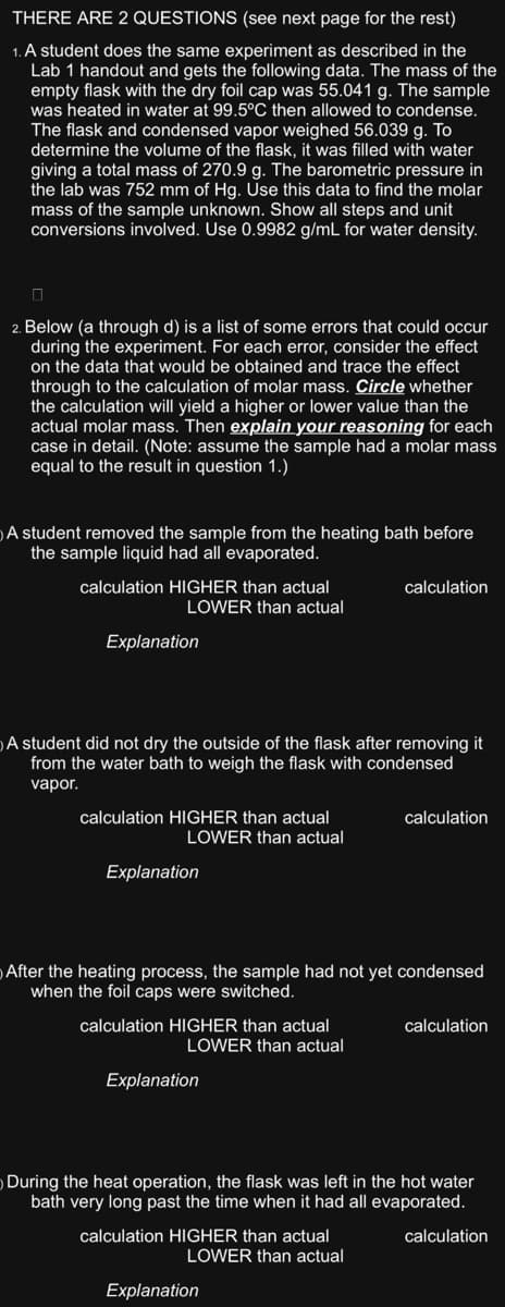 THERE ARE 2 QUESTIONS (see next page for the rest)
1. A student does the same experiment as described in the
Lab 1 handout and gets the following data. The mass of the
empty flask with the dry foil cap was 55.041 g. The sample
was heated in water at 99.5°C then allowed to condense.
The flask and condensed vapor weighed 56.039 g. To
determine the volume of the flask, it was filled with water
giving a total mass of 270.9 g. The barometric pressure in
the lab was 752 mm of Hg. Use this data to find the molar
mass of the sample unknown. Show all steps and unit
conversions involved. Use 0.9982 g/mL for water density.
0
2. Below (a through d) is a list of some errors that could occur
during the experiment. For each error, consider the effect
on the data that would be obtained and trace the effect
through to the calculation of molar mass. Circle whether
the calculation will yield a higher or lower value than the
actual molar mass. Then explain your reasoning for each
case in detail. (Note: assume the sample had a molar mass
equal to the result in question 1.)
A student removed the sample from the heating bath before
the sample liquid had all evaporated.
calculation HIGHER than actual
LOWER than actual
Explanation
A student did not dry the outside of the flask after removing it
from the water bath to weigh the flask with condensed
vapor.
calculation HIGHER than actual
LOWER than actual
Explanation
calculation HIGHER than actual
LOWER than actual
After the heating process, the sample had not yet condensed
when the foil caps were switched.
Explanation
calculation
calculation HIGHER than actual
LOWER than actual
calculation
Explanation
During the heat operation, the flask was left in the hot water
bath very long past the time when it had all evaporated.
calculation
calculation