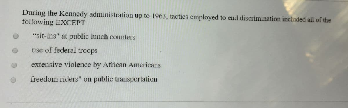 During the Kennedy administration up to 1963, tactics employed to end discrimination included all of the
following EXCEPT
"sit-ins" at public lunch counters
use of federal troops
extensive violence by African Americans
freedom riders" on public transportation
