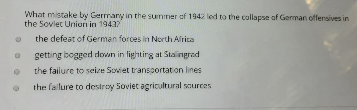 What mistake by Germany in the summer of 1942 led to the collapse of German offensives in
the Soviet Union in 1943?
the defeat of German forces in North Africa
getting bogged down in fighting at Stalingrad
the failure to seize Soviet transportation lines
the failure to destroy Soviet agricultural sources
