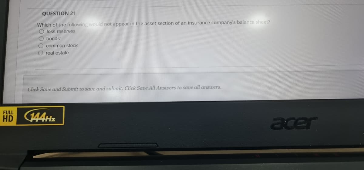 QUESTION 21
Which of the following would not appear in the asset section of an insurance company's balance sheet?
loss reserves
O bonds
O common stock
O real estate
Click Save amd Submit to save and submit. Click Save All Answers to save all answers.
FULL
HD 144H
acer
