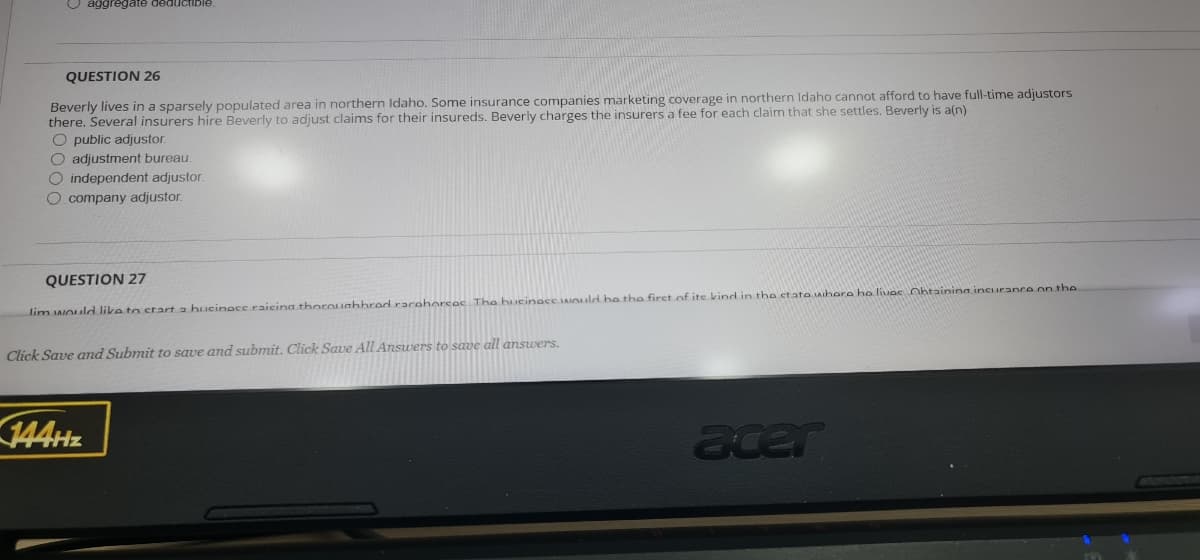 O aggregate deductible.
QUESTION 26
Beverly lives in a sparsely populated area in northern Idaho. Some insurance companies marketing coverage in northern Idaho cannot afford to have full-time adjustors
there. Several insurers hire Beverly to adjust claims for their insureds. Beverly charges the insurers a fee for each claim that she settles. Beverly is a(n)
O public adjustor.
O adjustment bureau.
O independent adjustor.
O company adjustor.
QUESTION 27
lim would like to start a hucinacc raicinathoroughbred racehorsos The bueinoce AIould be tho firct of ite kind in tho etate whera ho livoe Ohtaining incurance on the
Click Save and Submit to save and submit. Click Save All Answers to save all answers.
144Hz
acer
