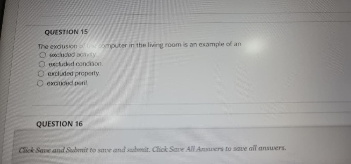 QUESTION 15
The exclusion of the computer in the living room is an example of an
O excluded activity
O excluded condition.
excluded property.
excluded peril.
QUESTION 16
Click Save and Submit to save and submit. Click Save All Answers to save
all
answers.
