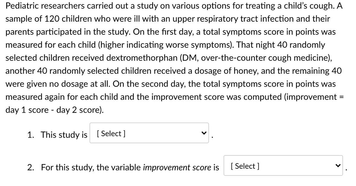 Pediatric researchers carried out a study on various options for treating a child's cough. A
sample of 120 children who were ill with an upper respiratory tract infection and their
parents participated in the study. On the first day, a total symptoms score in points was
measured for each child (higher indicating worse symptoms). That night 40 randomly
selected children received dextromethorphan (DM, over-the-counter cough medicine),
another 40 randomly selected children received a dosage of honey, and the remaining 40
were given no dosage at all. On the second day, the total symptoms score in points was
measured again for each child and the improvement score was computed (improvement
%3D
day 1 score - day 2 score).
1. This study is [ Select ]
2. For this study, the variable improvement score is
[ Select ]
