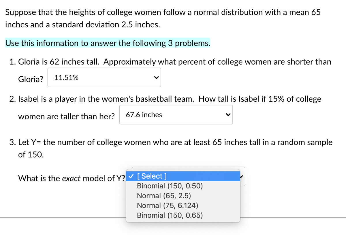 Suppose that the heights of college women follow a normal distribution with a mean 65
inches and a standard deviation 2.5 inches.
Use this information to answer the following 3 problems.
1. Gloria is 62 inches tall. Approximately what percent of college women are shorter than
Gloria?
11.51%
2. Isabel is a player in the women's basketball team. How tall is Isabel if 15% of college
women are taller than her?
67.6 inches
3. Let Y= the number of college women who are at least 65 inches tall in a random sample
of 150.
[ Select ]
Binomial (150, 0.50)
Normal (65, 2.5)
Normal (75, 6.124)
Binomial (150, 0.65)
What is the exact model of Y?
