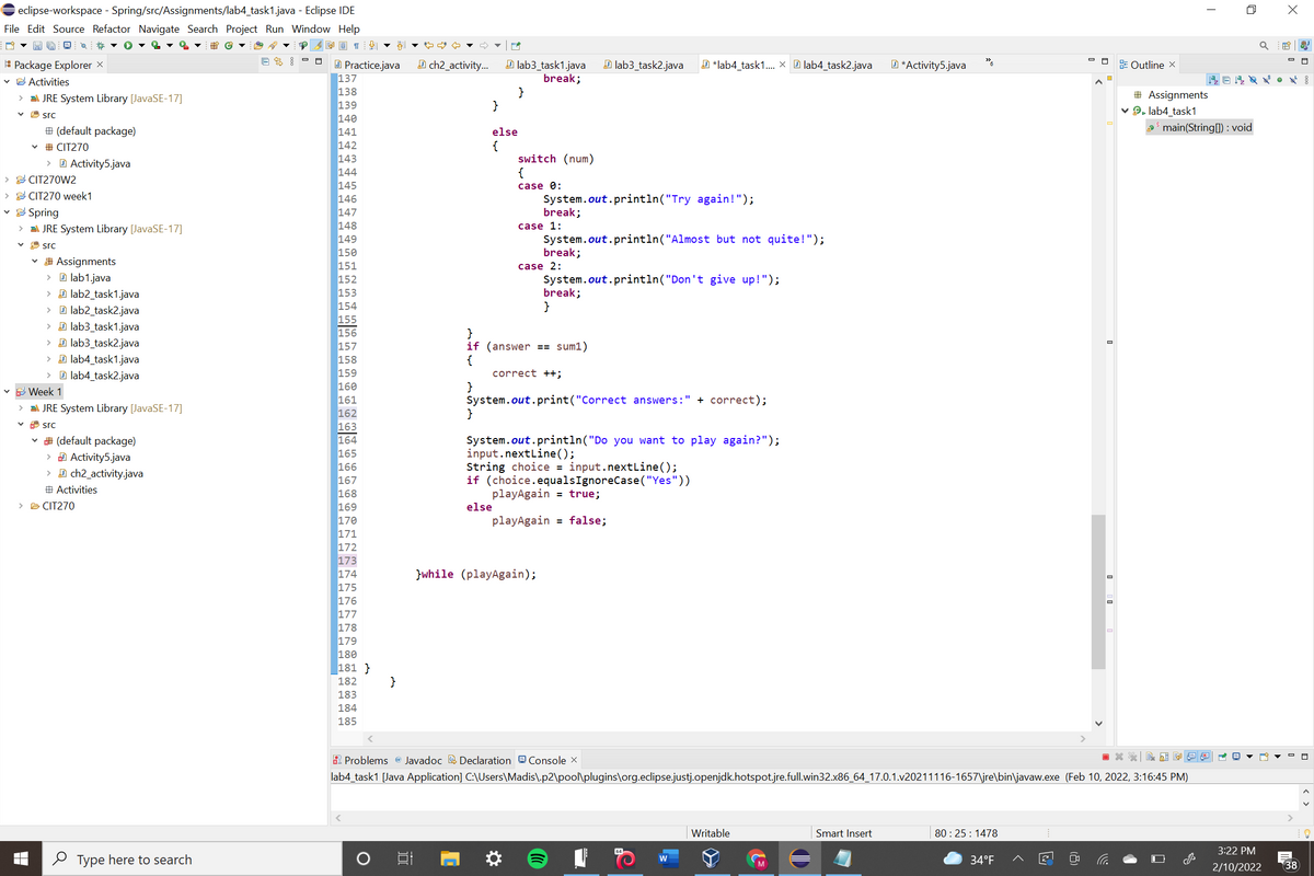 eclipse-workspace - Spring/src/Assignments/lab4_task1.java - Eclipse IDE
File Edit Source Refactor Navigate Search Project Run Window Help
I Package Explorer X
v G Activities
回名
A ch2_activity.
D lab3_task2.java
O Practice.java
137
138
139
140
141
142
143
144
145
146
147
148
149
150
151
152
153
154
155
156
157
158
159
160
161
162
163
164
165
166
167
168
169
170
171
172
173
174
175
176
177
178
179
180
181 }
D *lab4_task1. x D lab4_task2.java
E Outline X
D lab3_task1.java
break;
}
}
D *Activity5.java
# Assignments
v 9. lab4_task1
main(Stringl) : void
> EA JRE System Library [JavaSE-17]
* src
# (default package)
else
{
switch (num)
{
# CIT270
D Activity5.java
>
E CIT270W2
case 0:
E CIT270 week1
System.out.println("Try again!");
break;
Spring
> A JRE System Library [JavaSE-17]
case 1:
System.out.println("Almost but not quite!");
break;
* src
v # Assignments
> D lab1.java
case 2:
System.out.println("Don't give up!");
break;
}
> D lab2_task1.java
D lab2_task2.java
> D lab3_task1.java
> D lab3_task2.java
> D lab4_task1.java
D lab4_task2.java
}
if (answer == sum1)
{
correct ++;
E Week 1
System.out. print("Correct answers:" + correct);
}
EA JRE System Library [JavaSE-17]
v 8 src
* (default package)
> D Activity5.java
> D ch2_activity.java
System.out.println("Do you want to play again?");
input.nextLine();
String choice = input.nextLine();
if (choice.equalsIgnoreCase("Yes"))
playAgain = true;
# Activities
> B CIT270
else
playAgain = false;
}while (playAgain);
182
}
183
184
185
R Problems @ Javadoc E Declaration eConsole x
關 回
lab4_task1 [Java Application] C:\Users\Madis\.p2\pool\plugins\org.eclipse.justj.openjdk.hotspot.jre.full.win32.x86_64_17.0.1.v20211116-1657\jre\bin\javaw.exe (Feb 10, 2022, 3:16:45 PM)
Writable
Smart Insert
80 : 25 : 1478
3:22 PM
O Type here to search
w
34°F
38
2/10/2022
< >
(8)
