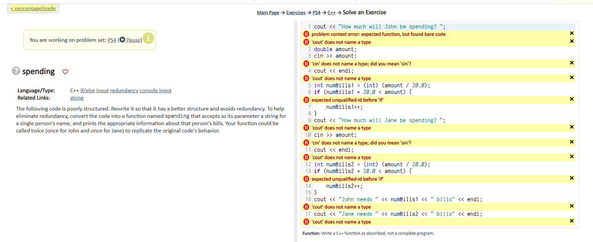 <percentageGrade
You are working on problem set: PS4
→ spending ♡
Language/Type:
Related Links:
Pause)
i
C++ if/else input redundancy console input
string
Main Page → Exercises → PS4 → C++→Solve an Exercise
The following code is poorly structured. Rewrite it so that it has a better structure and avoids redundancy. To help
eliminate redundancy, convert the code into a function named spending that accepts as its parameter a string for
a single person's name, and prints the appropriate information about that person's bills. Your function could be
called twice (once for John and once for Jane) to replicate the original code's behavior.
1 cout << "How much will John be spending? ";
problem context error: expected function, but found bare code
'cout' does not name a type
2 double amount;
3 cin >> amount;
'cin' does not name a type; did you mean 'sin'?
4 cout << endl;
!!'cout' does not name a type
5 int numBills1 = (int) (amount / 20.0);
6 if (numBills1 * 20.0 < amount) {
expected unqualified-id before 'if'
numBills1++;
7
8}
9 cout << "How much will Jane be spending? ";
'cout' does not name a type
10 cin >> amount;
'cin' does not name a type; did you mean 'sin'?
11 cout << endl;
'cout' does not name a type
12 int numBills2 = (int) (amount / 20.0);
13 if (numBills2 * 20.0< amount) {
expected unqualified-id before 'if'
numBills2++;
14
15 }
16 cout << "John needs " << numBills1 << " bills" << endl;
'cout' does not name a type
17 cout << "Jane needs " << numBills2 << " bills" << endl;
'cout' does not name a type
Function: Write a C++ function as described, not a complete program.
x x
X
X
X
X
X
X
X
X
X
X
X