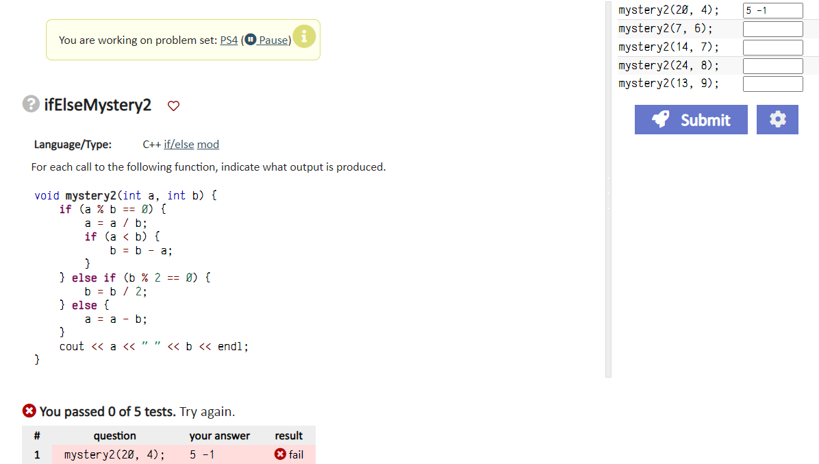 You are working on problem set: PS4 (Pause)
> ifElseMystery2 ♡
Language/Type:
C++ if/else mod
For each call to the following function, indicate what output is produced.
void mystery2(int a, int b) {
if (a % b == 0) {
}
a = a / b ;
if (a < b) {
b = b - a;
}
} else if (b % 2 == 0) {
b = b / 2;
} else {
a = a b;
}
cout << a << " " << b << endl;
* You passed 0 of 5 tests. Try again.
#
question
1
mystery2 (20, 4);
your answer
5 -1
result
* fail
mystery 2(20, 4);
mystery2 (7, 6);
mystery2(14, 7);
mystery2 (24, 8);
mystery 2(13, 9);
✔ Submit
5 -1