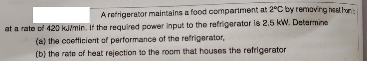 A refrigerator maintains a food compartment at 2°C by removing heat from it
at a rate of 420 kJ/min. If the required power input to the refrigerator is 2.5 kW. Determine
(a) the coefficient of performance of the refrigerator,
(b) the rate of heat rejection to the room that houses the refrigerator
