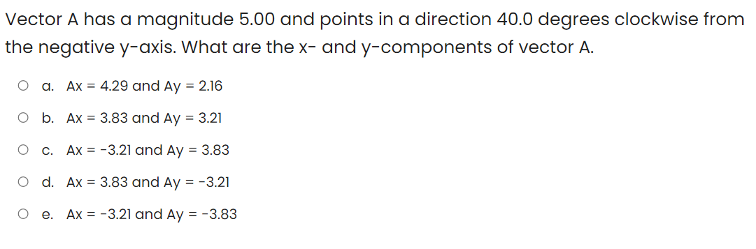 Vector A has a magnitude 5.00 and points in a direction 40.0 degrees clockwise from
the negative y-axis. What are the x- and y-components of vector A.
O a. Ax = 4.29 and Ay = 2.16
O b. Ax = 3.83 and Ay = 3.21
c. Ax = -3.21 and Ay = 3.83
O d. Ax = 3.83 and Ay = -3.21
O e. Ax = -3.21 and Ay = -3.83
