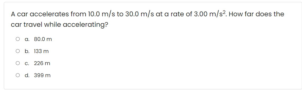 A car accelerates from 10.0 m/s to 30.0 m/s at a rate of 3.00 m/s?. How far does the
car travel while accelerating?
a. 80.0 m
о b. 133 m
c. 226 m
O d. 399 m
