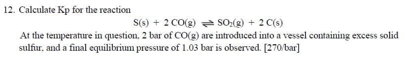 2. Calculate Kp for the reaction
S(s) + 2 CO(g) SO2(g) + 2 C(s)
At the temperature in question, 2 bar of CO(g) are introduced into a vessel containing excess solid
sulfur, and a final equilibrium pressure of 1.03 bar is observed. [270/bar]
