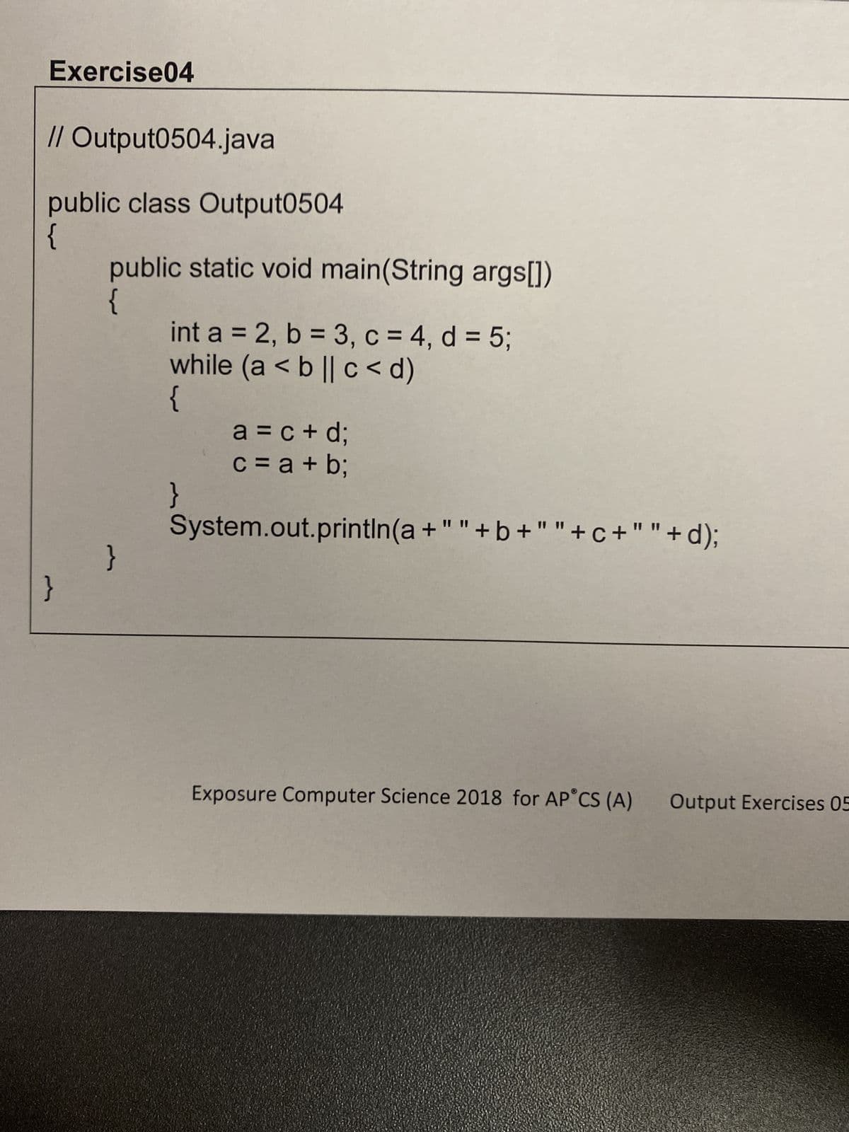 Exercise04
// Output0504.java
public class Output0504
{
public static void main(String args[])
{
}
int a = 2, b = 3, c = 4, d = 5;
while (a < b|| c<d)
{
}
a = c+d;
c = a +b;
System.out.println(a+""+b+""+c+""+d);
Exposure Computer Science 2018 for AP CS (A)
Output Exercises 05