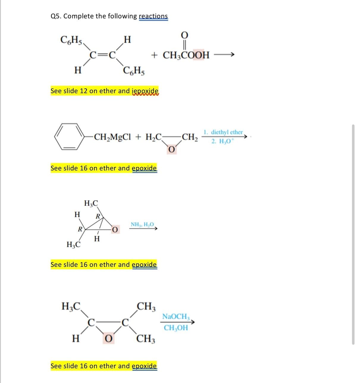 Q5. Complete the following reactions
C6H5,
H
H
R
See slide 12 on ether and iepoxide
H3C
C=C
See slide 16 on ether and epoxide
H₂C
H
H
H3C
C6H5
-CH₂MgCl + H₂C-
R
O
+ CH3COOH
1
H
See slide 16 on ether and epoxide
NH3, H₂O
CH₂
CH3
See slide 16 on ether and epoxide
1. diethyl ether,
CH₂ 2. H₂O*
NaOCH3
CH3OH