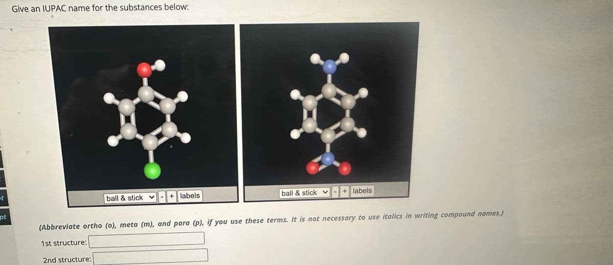 t
pt
Give an IUPAC name for the substances below:
1st structure:
ball & stick ♥
2nd structure:
+ labels
ball & stick
(Abbreviate ortho (o), meta (m), and para (p), if you use these terms. It is not necessary to use italics in writing compound names.)
+ labels