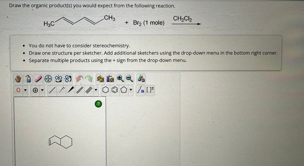 Draw the organic product(s) you would expect from the following reaction.
CH3
H3C
0-
• You do not have to consider stereochemistry.
• Draw one structure per sketcher. Add additional sketchers using the drop-down menu in the bottom right corner.
• Separate multiple products using the + sign from the drop-down menu.
9-8)
//
+ Br₂ (1 mole)
?
Q
CH₂Cl₂
H
Sn [F