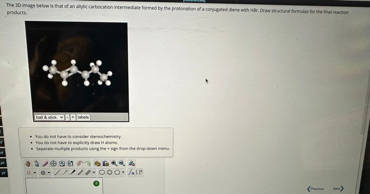 t
st
pt
pt.
pt
The 3D image below is that of an allylic carbocation intermediate formed by the protonation of a conjugated diene with HBr. Draw structural formulas for the final reaction
products.
ball & stick ♥ + labels
• You do not have to consider stereochemistry.
• You do not have to explicitly draw H atoms.
Separate multiple products using the + sign from the drop-down menu.
●
+
go 81
ftove
//
?
√n [1]
Previous
Next