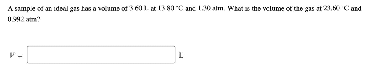 A sample of an ideal gas has a volume of 3.60L at 13.80 °C and 1.30 atm. What is the volume of the gas at 23.60 °C and
0.992 atm?
V =
L
