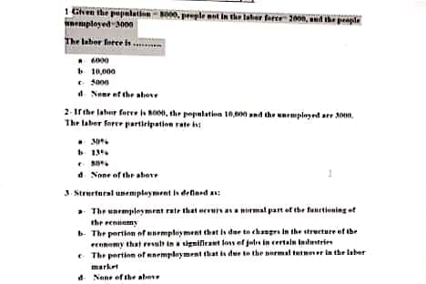 1 Given the papalation MO00, perple not in the laher farce: 2009, auid ihe peapla
unemployed 3000
eple ant in the later feree 2000, d he peaple
The laber force s
10,000
d Neme nf the above
2. irthe lahur forre a so00, the pepulatien 10,00 nd the unemplayed arr 30n.
The laber foree partieipation rate i:
d. None of the abeve
3. Strurtural unemplayment is deflned a:
a- The unempleymrnt rate that eeruaa nrmal part of the fanttiuning ef
the reniemy
b The pertion of unempliyment that is der to changrs in the strecture of the
ennemy that resul inignilcaet los ef jeln in certaln indestrien
e The pertien of enemployment that is due to the burmal turmer in the laber
market
d Nane ef the abeve
