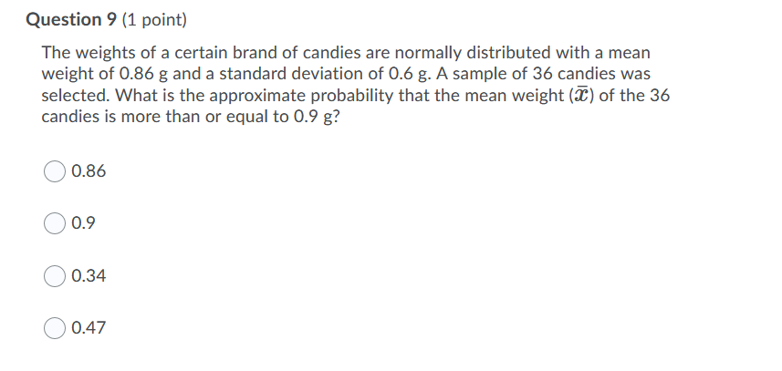 Question 9 (1 point)
The weights of a certain brand of candies are normally distributed with a mean
weight of 0.86 g and a standard deviation of 0.6 g. A sample of 36 candies was
selected. What is the approximate probability that the mean weight (X) of the 36
candies is more than or equal to 0.9 g?
0.86
0.9
0.34
0.47
