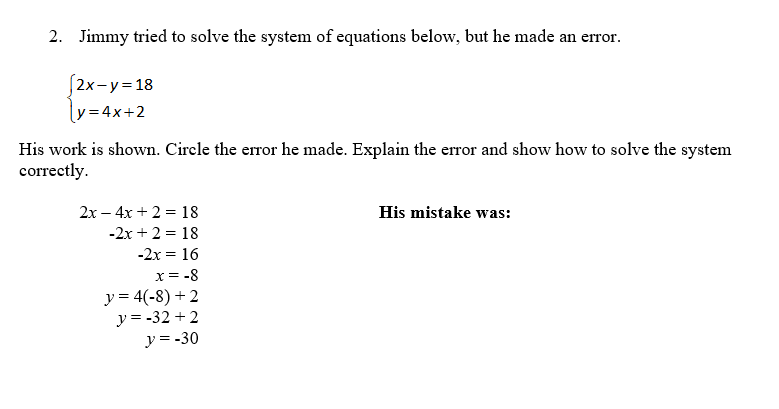 2. Jimmy tried to solve the system of equations below, but he made an erro
r.
S2x-y=18
ly=4x+2
His work is shown. Circle the error he made. Explain the error and show how to solve the system
correctly.
2x – 4x + 2 = 18
His mistake was:
-2x + 2 = 18
-2x = 16
x = -8
y = 4(-8) + 2
y = -32 + 2
y = -30
