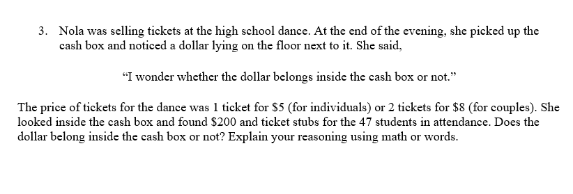 3. Nola was selling tickets at the high school dance. At the end of the evening, she picked up the
cash box and noticed a dollar lying on the floor next to it. She said,
"I wonder whether the dollar belongs inside the cash box or not."
The price of tickets for the dance was 1 ticket for $5 (for individuals) or 2 tickets for $8 (for couples). She
looked inside the cash box and found $200 and ticket stubs for the 47 students in attendance. Does the
dollar belong inside the cash box or not? Explain your reasoning using math or words.
