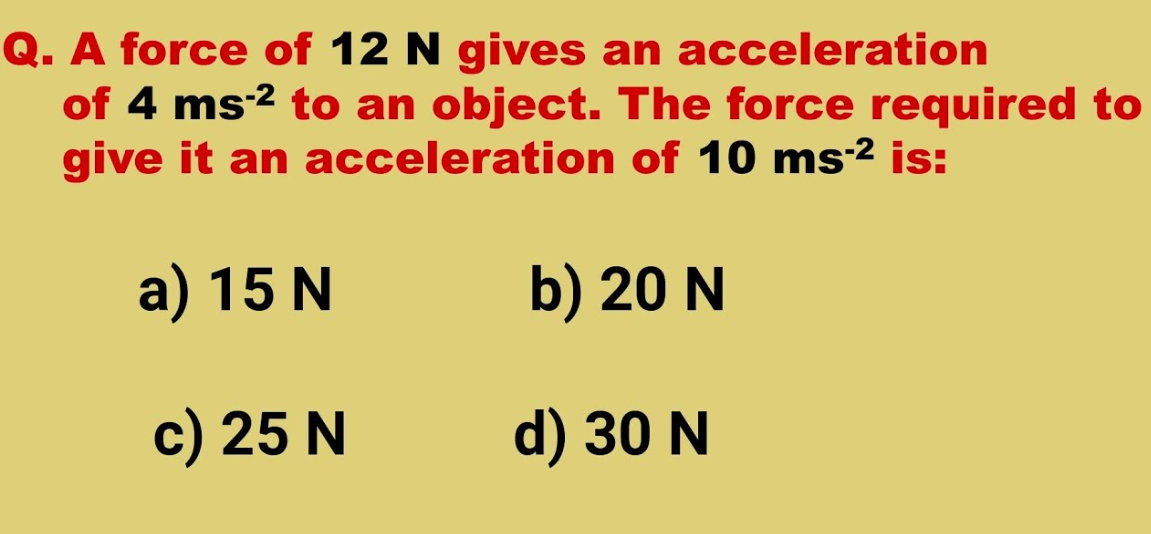 **Physics Problem: Calculating Required Force for a Given Acceleration**

**Question:** 
A force of 12 N gives an acceleration of 4 m/s² to an object. The force required to give it an acceleration of 10 m/s² is:

a) 15 N   
b) 20 N   
c) 25 N   
d) 30 N  

To solve this problem, we can use Newton's Second Law of Motion, which states that Force (F) is equal to mass (m) multiplied by acceleration (a):
\[ F = m \cdot a \]

From the given information:
\[ 12 \, \text{N} = m \cdot 4 \, \text{m/s}^2 \]

Solving for mass (m):
\[ m = \frac{12 \, \text{N}}{4 \, \text{m/s}^2} = 3 \, \text{kg} \]

Now, we need to find the force required to give the object an acceleration of 10 m/s²:
\[ F = 3 \, \text{kg} \cdot 10 \, \text{m/s}^2 = 30 \, \text{N} \]

Therefore, the correct answer is:
d) 30 N