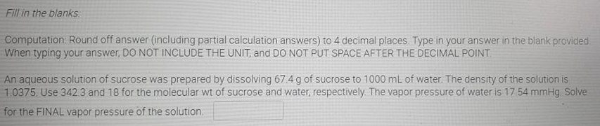 Fill in the blanks:
Computation: Round off answer (including partial calculation answers) to 4 decimal places. Type in your answer in the blank provided.
When typing your answer, DO NOT INCLUDE THE UNIT, and DO NOT PUT SPACE AFTER THE DECIMAL POINT.
An aqueous solution of sucrose was prepared by dissolving 67.4 g of sucrose to 1000 mL of water. The density of the solution is
1.0375. Use 342.3 and 18 for the molecular wt of sucrose and water, respectively. The vapor pressure of water is 17 54 mmHg Solve
for the FINAL vapor pressure of the solution.
