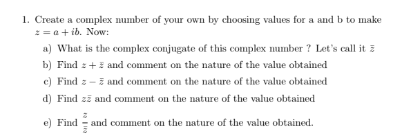 1. Create a complex number of your own by choosing values for a and b to make
z = a + ib. Now:
a) What is the complex conjugate of this complex number ? Let's call it z
b) Find z+ z and comment on the nature of the value obtained
c) Find z – z and comment on the nature of the value obtained
d) Find zī and comment on the nature of the value obtained
e) Find
and comment on the nature of the value obtained.
