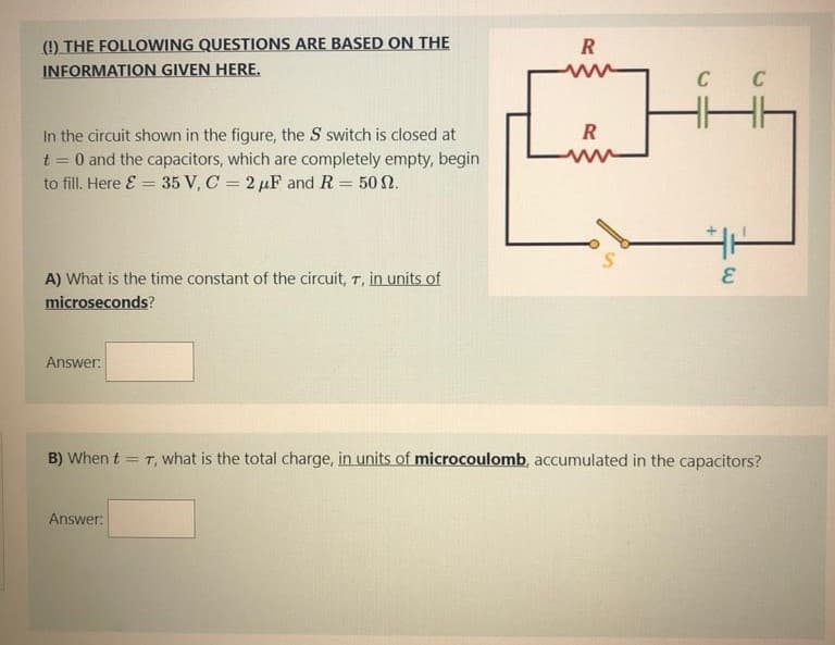 (!) THE FOLLOWING QUESTIONS ARE BASED ON THE
INFORMATION GIVEN HERE.
ww
C
C
In the circuit shown in the figure, the S switch is closed at
t = 0 and the capacitors, which are completely empty, begin
to fill. Here E = 35 V, C = 2 µF andR = 50 N.
R
A) What is the time constant of the circuit, T, in units of
microseconds?
Answer:
B) When t = T, what is the total charge, in units of microcoulomb, accumulated in the capacitors?
Answer:
