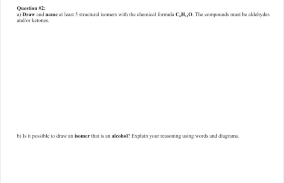 Question # 2:
a) Draw and name at least 5 structural isomers with the chemical formula C,H,O. The compounds must be aldehydes
and/or ketones.
b) Is it possible to draw an isomer that is an alcohol? Explain your reasoning using words and diagrams.