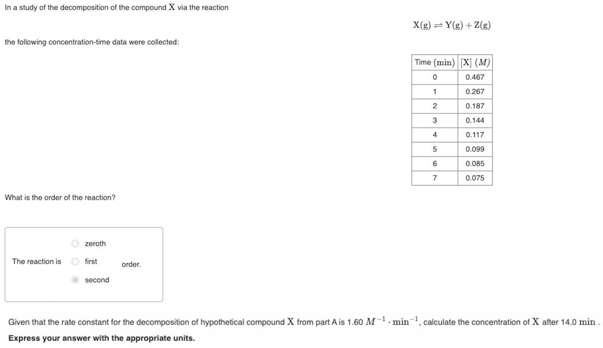 In a study of the decomposition of the compound X via the reaction
the following concentration-time data were collected:
What is the order of the reaction?
The reaction is
zeroth
first
second
order.
X(g) = Y(g) +Z(g)
Time (min) [X] (M)
0.467
0.267
0.187
0.144
0.117
0.099
0.085
0.075
0
1
2
3
4
5
6
7
Given that the rate constant for the decomposition of hypothetical compound X from part A is 1.60 M-¹ min-¹, calculate the concentration of X after 14.0 min.
Express your answer with the appropriate units.