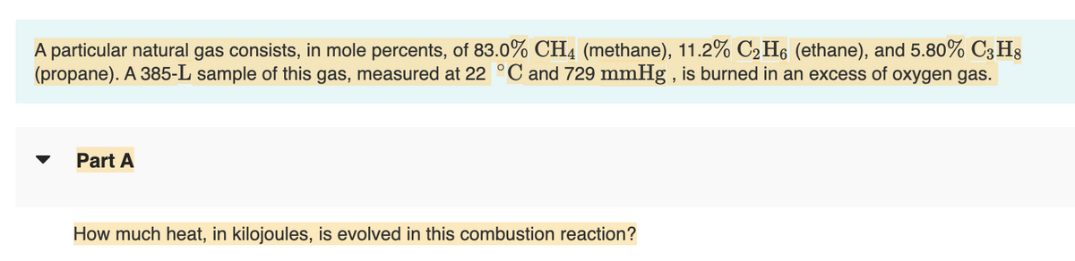 A particular natural gas consists, in mole percents, of 83.0% CH4 (methane), 11.2% C₂H6 (ethane), and 5.80% C3H8
(propane). A 385-L sample of this gas, measured at 22 °C and 729 mmHg, is burned in an excess of oxygen gas.
Part A
How much heat, in kilojoules, is evolved in this combustion reaction?