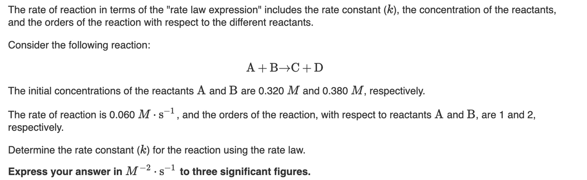 The rate of reaction in terms of the "rate law expression" includes the rate constant (k), the concentration of the reactants,
and the orders of the reaction with respect to the different reactants.
Consider the following reaction:
A + B C + D
The initial concentrations of the reactants A and B are 0.320 M and 0.380 M, respectively.
-1
The rate of reaction is 0.060 M. s-¹, and the orders of the reaction, with respect to reactants A and B, are 1 and 2,
respectively.
Determine the rate constant (k) for the reaction using the rate law.
-2 -1
• S to three significant figures.
Express your answer in M