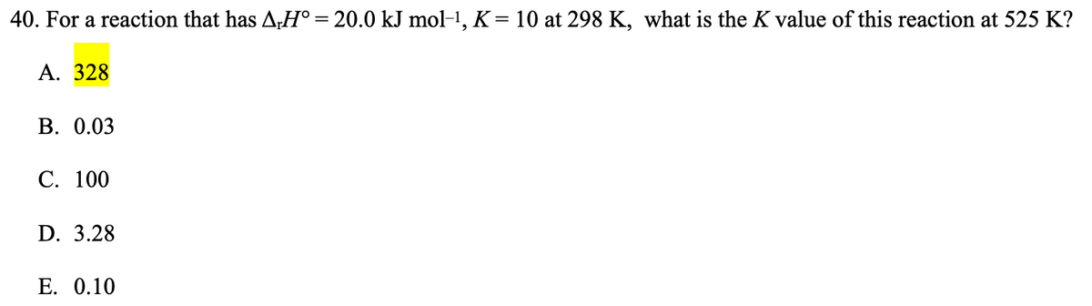 40. For a reaction that has A,Hº = 20.0 kJ mol-¹, K = 10 at 298 K, what is the K value of this reaction at 525 K?
A. 328
B. 0.03
C. 100
D. 3.28
E. 0.10