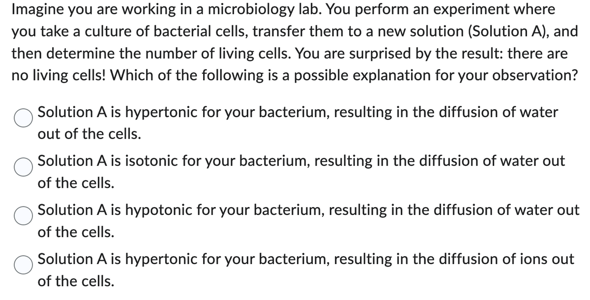 Imagine you are working in a microbiology lab. You perform an experiment where
you take a culture of bacterial cells, transfer them to a new solution (Solution A), and
then determine the number of living cells. You are surprised by the result: there are
no living cells! Which of the following is a possible explanation for your observation?
Solution A is hypertonic for your bacterium, resulting in the diffusion of water
out of the cells.
Solution A is isotonic for your bacterium, resulting in the diffusion of water out
of the cells.
Solution A is hypotonic for your bacterium, resulting in the diffusion of water out
of the cells.
Solution A is hypertonic for your bacterium, resulting in the diffusion of ions out
of the cells.