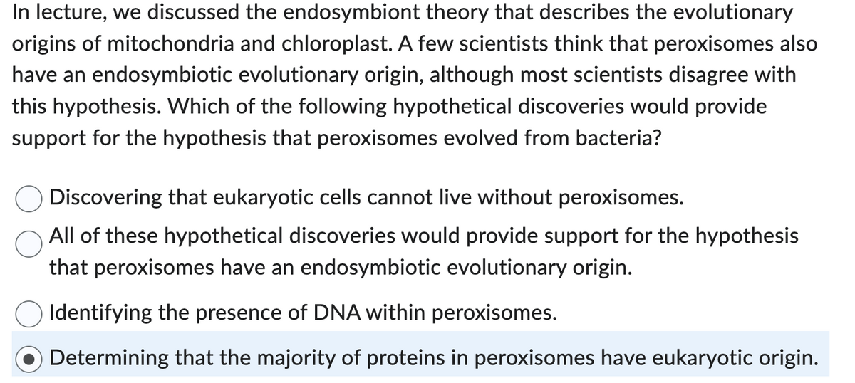 In lecture, we discussed the endosymbiont theory that describes the evolutionary
origins of mitochondria and chloroplast. A few scientists think that peroxisomes also
have an endosymbiotic evolutionary origin, although most scientists disagree with
this hypothesis. Which of the following hypothetical discoveries would provide
support for the hypothesis that peroxisomes evolved from bacteria?
Discovering that eukaryotic cells cannot live without peroxisomes.
All of these hypothetical discoveries would provide support for the hypothesis
that peroxisomes have an endosymbiotic evolutionary origin.
Identifying the presence of DNA within peroxisomes.
Determining that the majority of proteins in peroxisomes have eukaryotic origin.