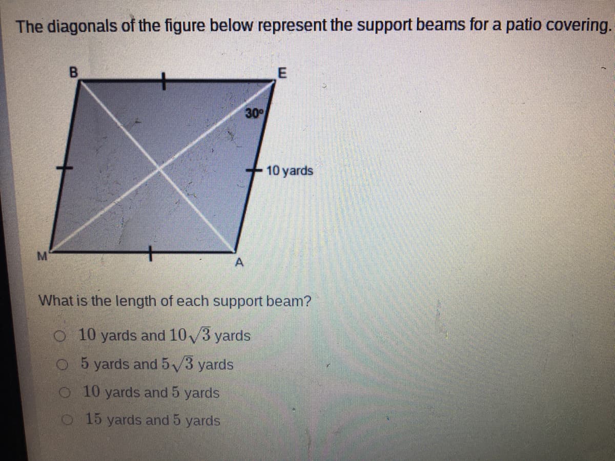 The diagonals of the figure below represent the support beams for a patio covering.
30
10 yards
M
What is the length of each support beam?
o 10 yards and 10/3 yards
5 yards and 5 v3 yards
o 10 yards and 5 yards
o 15 yards and 5 yards
