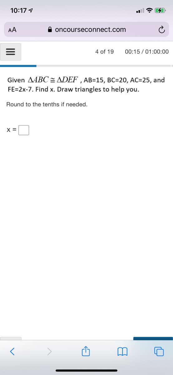 10:17 1
AA
A oncourseconnect.com
4 of 19
00:15 / 01:00:00
Given AABC= ADEF , AB=15, BC=20, AC=25, and
FE=2x-7. Find x. Draw triangles to help you.
Round to the tenths if needed.
X =
