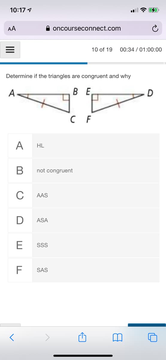 10:17 1
AA
A oncourseconnect.com
10 of 19
00:34 / 01:00:00
Determine if the triangles are congruent and why
A
BE
C F
A
HL
not congruent
C
AAS
ASA
E
SS
F
SAS
B
