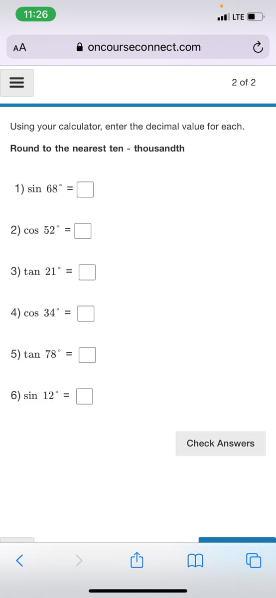 11:26
ul LTE
AA
A oncourseconnect.com
2 of 2
Using your calculator, enter the decimal value for each.
Round to the nearest ten - thousandth
1) sin 68° =
cos 52° =
3) tan 21° =
4) cos 34° =
5) tan 78° =
6) sin 12° =
Check Answers
