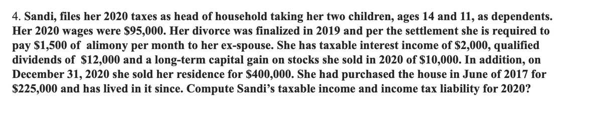 4. Sandi, files her 2020 taxes as head of household taking her two children, ages 14 and 11, as dependents.
Her 2020 wages were $95,000. Her divorce was finalized in 2019 and per the settlement she is required to
pay $1,500 of alimony per month to her ex-spouse. She has taxable interest income of $2,000, qualified
dividends of $12,000 and a long-term capital gain on stocks she sold in 2020 of $10,000. In addition, on
December 31, 2020 she sold her residence for $400,000. She had purchased the house in June of 2017 for
$225,000 and has lived in it since. Compute Sandi's taxable income and income tax liability for 2020?
