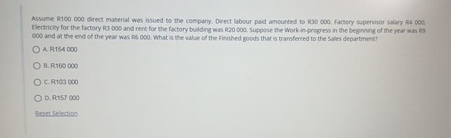 Assume R100 000 direct material was issued to the company. Direct labour paid amounted to R30 000. Factory supervisor salary R4 000.
Electricity for the factory R3 000 and rent for the factory building was R20 000. Suppose the Work-in-progress in the beginning of the year was R9
000 and at the end of the year was R6 000. What is the value of the Finished goods that is transferred to the Sales department?
OA. R154 000
B. R160 000
OC. R103 000
OD. R157 000
Reset Selection