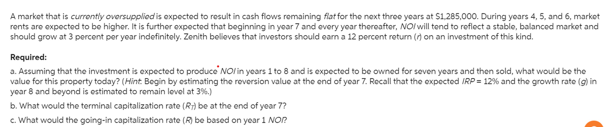 A market that is currently oversupplied is expected to result in cash flows remaining flat for the next three years at $1,285,000. During years 4, 5, and 6, market
rents are expected to be higher. It is further expected that beginning in year 7 and every year thereafter, NO/will tend to reflect a stable, balanced market and
should grow at 3 percent per year indefinitely. Zenith believes that investors should earn a 12 percent return (r) on an investment of this kind.
Required:
a. Assuming that the investment is expected to produce NOI in years 1 to 8 and is expected to be owned for seven years and then sold, what would be the
value for this property today? (Hint: Begin by estimating the reversion value at the end of year 7. Recall that the expected IRP = 12% and the growth rate (g) in
year 8 and beyond is estimated to remain level at 3%.)
b. What would the terminal capitalization rate (R) be at the end of year 7?
c. What would the going-in capitalization rate (R) be based on year 1 NOI?